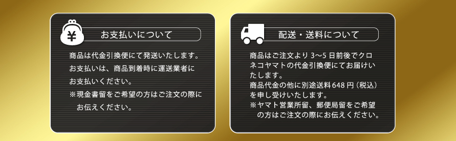 お支払いについて　商品は代金引換便にて発送いたします。お支払いは、商品到着時に運送業者にお支払いください。※現金書留をご希望の方はご注文の際にお伝えください。　配送・送料について　商品はご注文より3〜5日前後でクロネコヤマトの代金引換便にてお届けいたします。商品代金の他に別途送料648円（税込）を申し受けいたします。
※ヤマト営業所留、郵便局留をご希望の方はご注文の際にお伝えください。